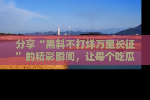 分享“黑料不打烊万里长征”的精彩瞬间，让每个吃瓜人都乐在其中！