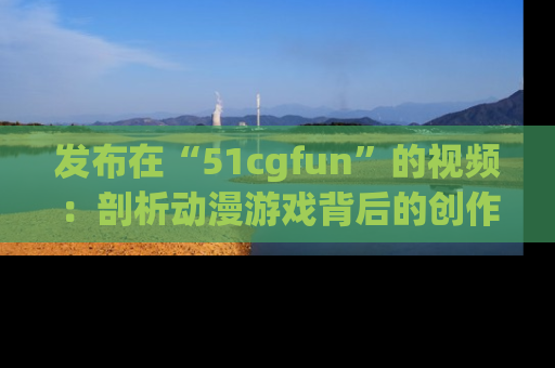 发布在“51cgfun”的视频：剖析动漫游戏背后的创作故事与文化意蕴！