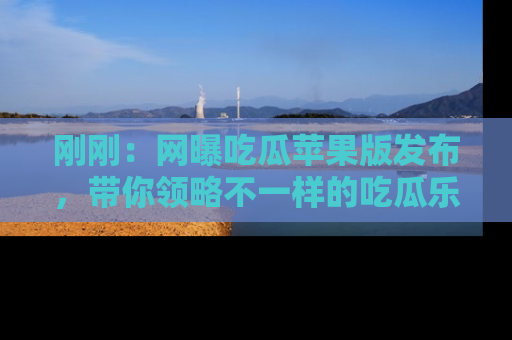 刚刚：网曝吃瓜苹果版发布，带你领略不一样的吃瓜乐趣！