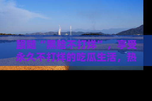 跟随“黑脸不打烊”，享受永久不打烊的吃瓜生活，热辣八卦不断
