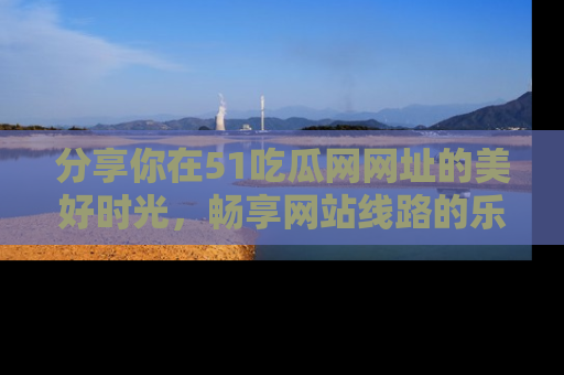分享你在51吃瓜网网址的美好时光，畅享网站线路的乐趣！