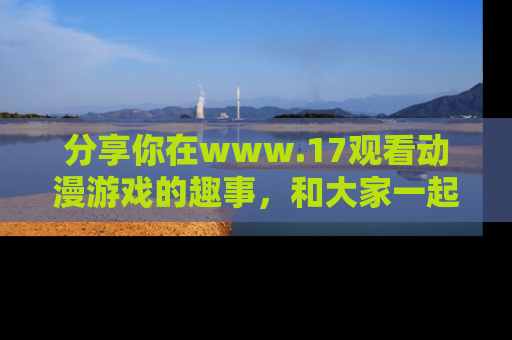 分享你在www.17观看动漫游戏的趣事，和大家一起探讨二次元魅力！