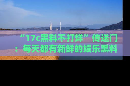 “17c黑料不打烊”传送门：每天都有新鲜的娱乐黑料等你来揭秘！