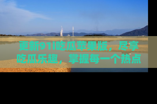 更新91i吃瓜苹果版，尽享吃瓜乐趣，掌握每一个热点话题
