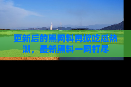 更新后的黑网料再掀吃瓜热潮，最新黑料一网打尽
