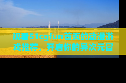 观看51cgfun首页的动漫游戏推荐，开启你的异次元冒险之旅！