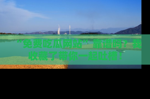 “免费吃瓜网站”靠谱吗？我收藏了带你一起吐槽！