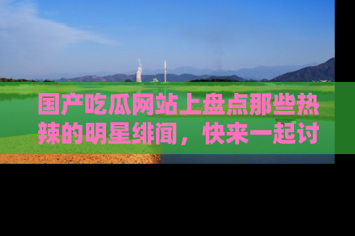 国产吃瓜网站上盘点那些热辣的明星绯闻，快来一起讨论吧！