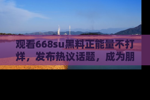 观看668su黑料正能量不打烊，发布热议话题，成为朋友圈焦点！