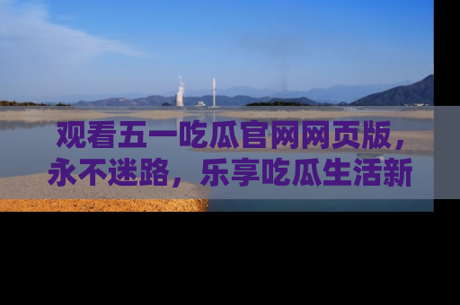 观看五一吃瓜官网网页版，永不迷路，乐享吃瓜生活新方式