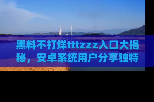 黑料不打烊tttzzz入口大揭秘，安卓系统用户分享独特的获取方式！