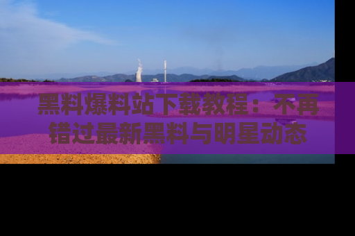 黑料爆料站下载教程：不再错过最新黑料与明星动态