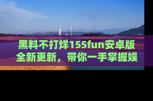 黑料不打烊155fun安卓版全新更新，带你一手掌握娱乐圈的秘密与八卦！