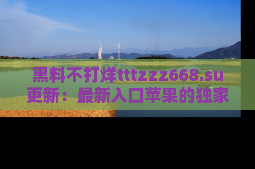 黑料不打烊tttzzz668.su更新：最新入口苹果的独家黑料，你不能错过的真相！