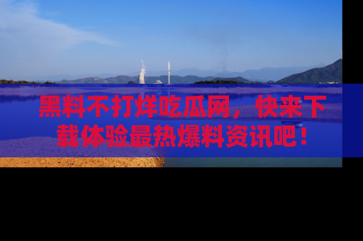 黑料不打烊吃瓜网，快来下载体验最热爆料资讯吧！