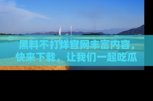 黑料不打烊官网丰富内容，快来下载，让我们一起吃瓜吧！