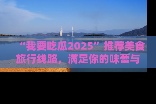 “我要吃瓜2025”推荐美食旅行线路，满足你的味蕾与好奇心