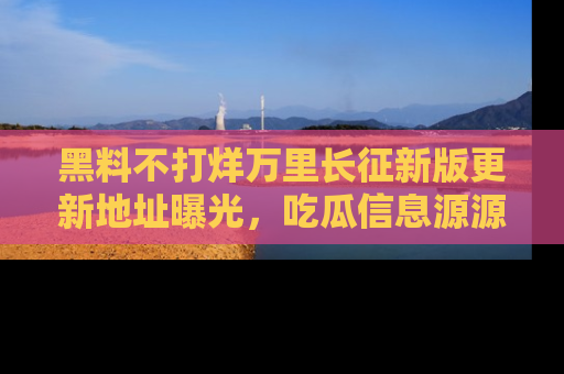 黑料不打烊万里长征新版更新地址曝光，吃瓜信息源源不断