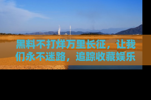 黑料不打烊万里长征，让我们永不迷路，追踪收藏娱乐爆料的乐趣！