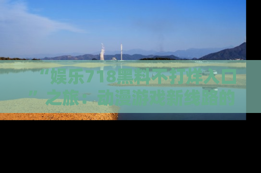 “娱乐718黑料不打烊入口”之旅：动漫游戏新线路的耀眼内幕曝光！