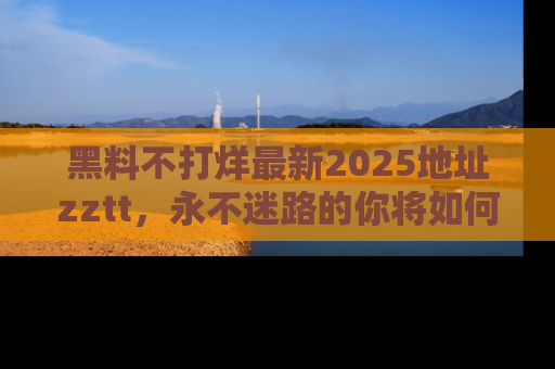 黑料不打烊最新2025地址zztt，永不迷路的你将如何撕开真相的面纱？