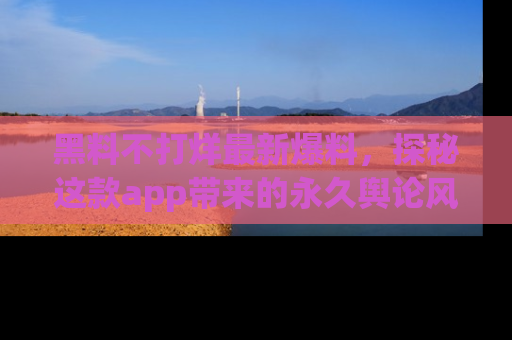 黑料不打烊最新爆料，探秘这款app带来的永久舆论风暴