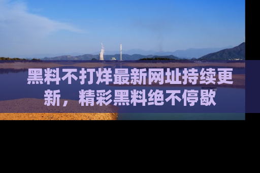 黑料不打烊最新网址持续更新，精彩黑料绝不停歇