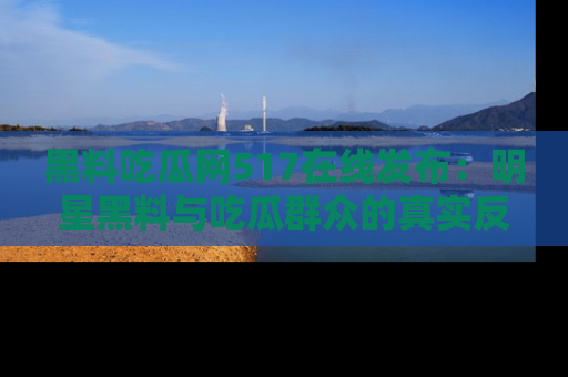 黑料吃瓜网517在线发布：明星黑料与吃瓜群众的真实反应