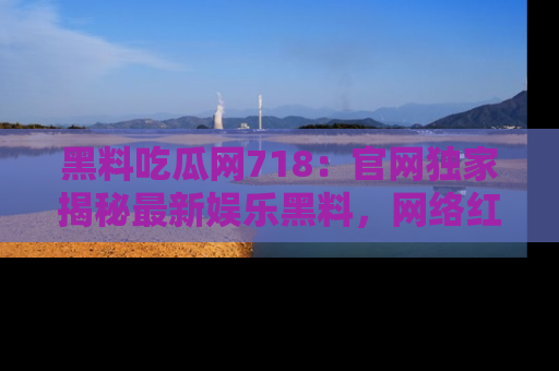 黑料吃瓜网718：官网独家揭秘最新娱乐黑料，网络红人齐聚一堂！