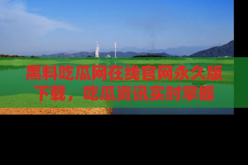 黑料吃瓜网在线官网永久版下载，吃瓜资讯实时掌握