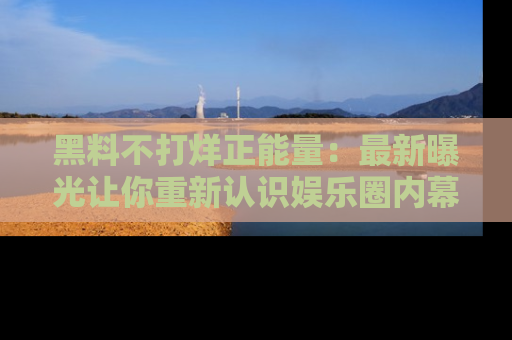 黑料不打烊正能量：最新曝光让你重新认识娱乐圈内幕！