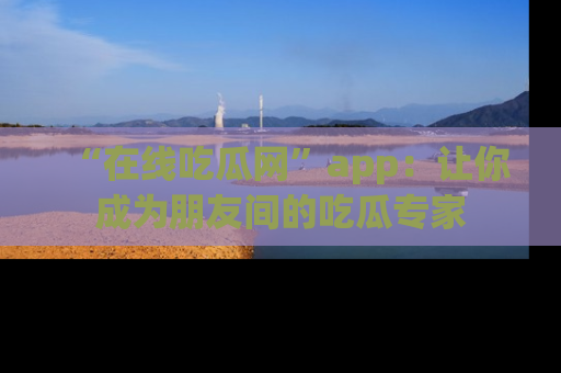 “在线吃瓜网”app：让你成为朋友间的吃瓜专家
