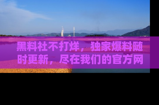黑料社不打烊，独家爆料随时更新，尽在我们的官方网站网址！