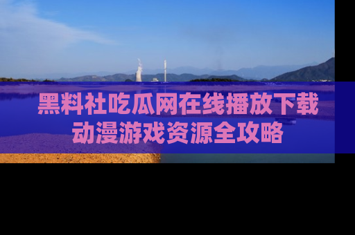 黑料社吃瓜网在线播放下载动漫游戏资源全攻略