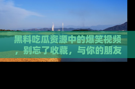 黑料吃瓜资源中的爆笑视频，别忘了收藏，与你的朋友一起分享乐趣！
