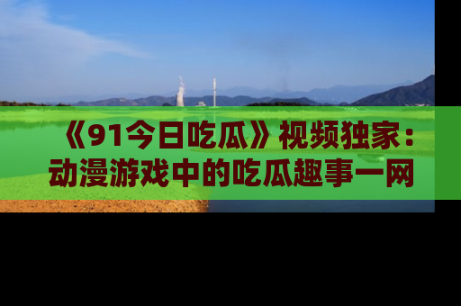 《91今日吃瓜》视频独家：动漫游戏中的吃瓜趣事一网打尽！