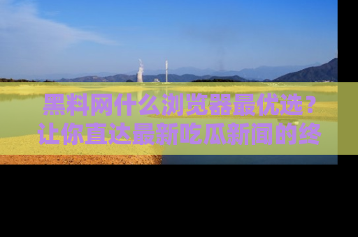 黑料网什么浏览器最优选？让你直达最新吃瓜新闻的终极指南！