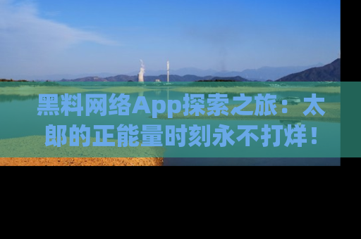 黑料网络App探索之旅：太郎的正能量时刻永不打烊！