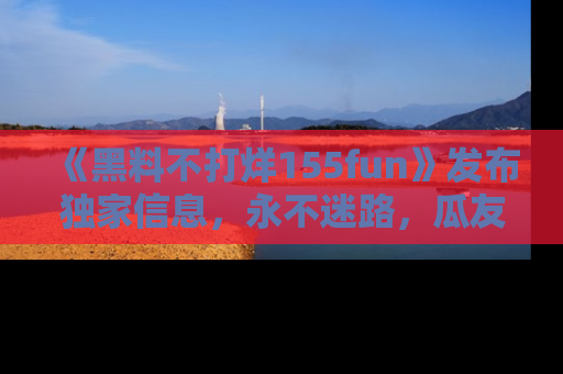 《黑料不打烊155fun》发布独家信息，永不迷路，瓜友们的最佳选择！