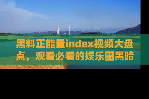 黑料正能量index视频大盘点，观看必看的娱乐圈黑暗与光明！