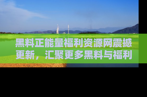 黑料正能量福利资源网震撼更新，汇聚更多黑料与福利！