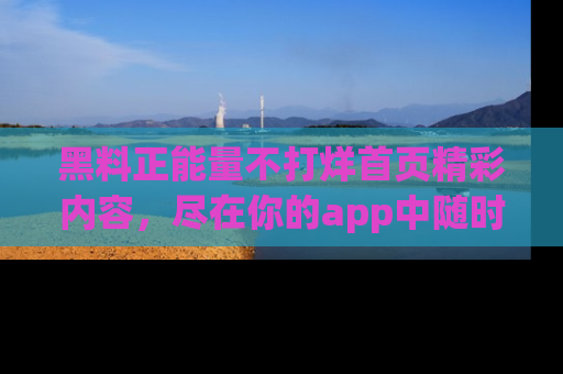 黑料正能量不打烊首页精彩内容，尽在你的app中随时观看