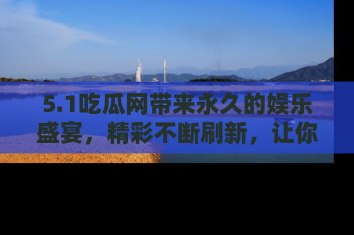 5.1吃瓜网带来永久的娱乐盛宴，精彩不断刷新，让你乐在其中