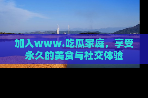 加入www.吃瓜家庭，享受永久的美食与社交体验