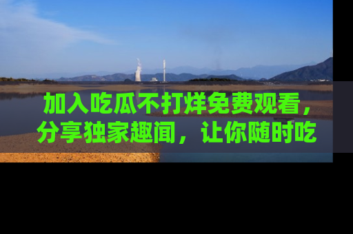 加入吃瓜不打烊免费观看，分享独家趣闻，让你随时吃瓜不停！