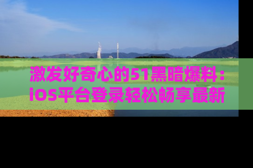 激发好奇心的51黑暗爆料：iOS平台登录轻松畅享最新八卦，刷新你的宠儿清单！