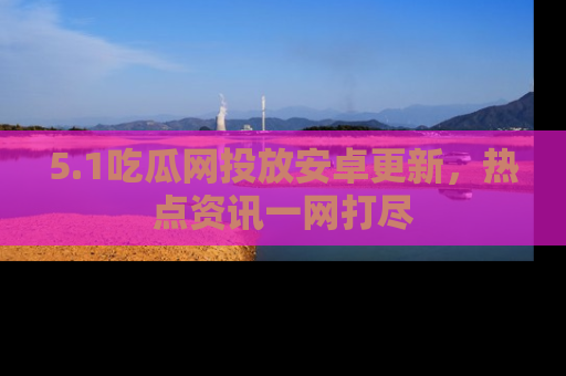 5.1吃瓜网投放安卓更新，热点资讯一网打尽