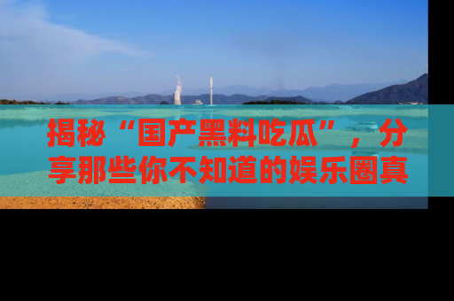 揭秘“国产黑料吃瓜”，分享那些你不知道的娱乐圈真实内幕！