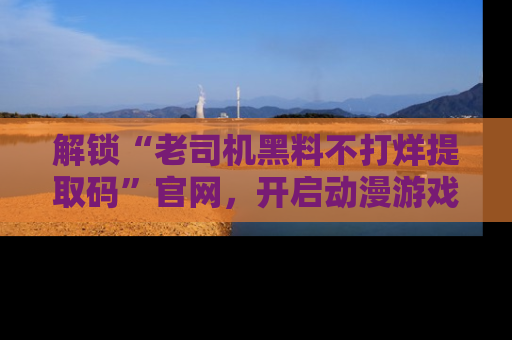 解锁“老司机黑料不打烊提取码”官网，开启动漫游戏的新次元之旅！