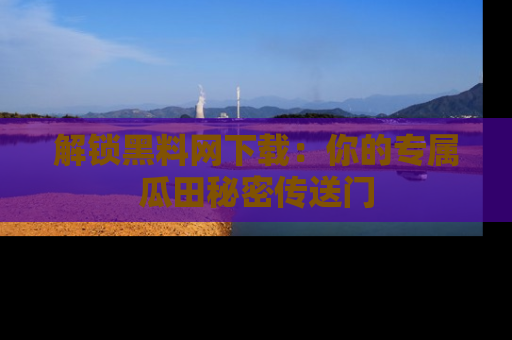 解锁黑料网下载：你的专属瓜田秘密传送门